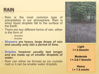 RAIN
 Rain is the most common type of
precipitation in our atmosphere. Rain is
when liquid droplets fall to the surface of
the Earth.
 There are two different forms of rain, either
in the form of
 showers
 drizzles
 Showers are heavy, large drops of rain
and usually only last a period of time.
 Drizzles however usually last longer
and are made up of smaller droplets of
water.
 Rain can either be formed as ice crystals
melt or it can be smaller water droplets.
Light
I = 2.5mm/hr
Moderate
I = 2.6-7.5mm/hr
Heavy
I > 7.5 mm/hr
 