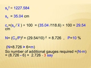 sx
2 = 1227.584
sx = 35.04 cm
cv=(sx / ͞x ) × 100 = (35.04 /118.6) × 100 = 29.54
cm
N= (CV/P)2 = (29.54/10) 2 = 8.726 , P=10 %
(N=8.726 > 6=m)
So number of additional gauges required =(N-m)
= (8.726 - 6) = 2.726 ͌ 3 say
 