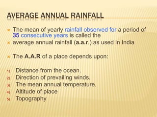 AVERAGE ANNUAL RAINFALL
 The mean of yearly rainfall observed for a period of
35 consecutive years is called the
 average annual rainfall (a.a.r.) as used in India
 The A.A.R of a place depends upon:
1) Distance from the ocean.
2) Direction of prevailing winds.
3) The mean annual temperature.
4) Altitude of place
5) Topography
 