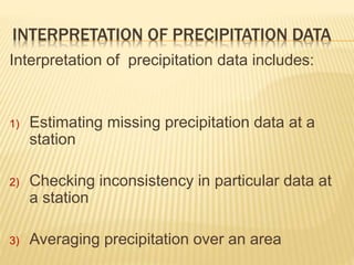 INTERPRETATION OF PRECIPITATION DATA
Interpretation of precipitation data includes:
1) Estimating missing precipitation data at a
station
2) Checking inconsistency in particular data at
a station
3) Averaging precipitation over an area
 