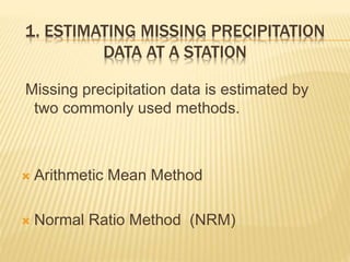 1. ESTIMATING MISSING PRECIPITATION
DATA AT A STATION
Missing precipitation data is estimated by
two commonly used methods.
 Arithmetic Mean Method
 Normal Ratio Method (NRM)
 