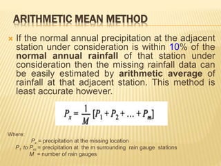 ARITHMETIC MEAN METHOD
 If the normal annual precipitation at the adjacent
station under consideration is within 10% of the
normal annual rainfall of that station under
consideration then the missing rainfall data can
be easily estimated by arithmetic average of
rainfall at that adjacent station. This method is
least accurate however.
Where:
Px = precipitation at the missing location
P1 to Pm = precipitation at the m surrounding rain gauge stations
M = number of rain gauges
 