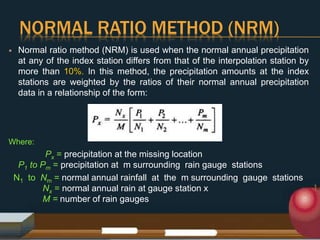 NORMAL RATIO METHOD (NRM)
 Normal ratio method (NRM) is used when the normal annual precipitation
at any of the index station differs from that of the interpolation station by
more than 10%. In this method, the precipitation amounts at the index
stations are weighted by the ratios of their normal annual precipitation
data in a relationship of the form:
Where:
Px = precipitation at the missing location
P1 to Pm = precipitation at m surrounding rain gauge stations
N1 to Nm = normal annual rainfall at the m surrounding gauge stations
Nx = normal annual rain at gauge station x
M = number of rain gauges
 