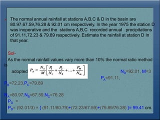 The normal annual rainfall at stations A,B,C & D in the basin are
80.97,67.59,76.28 & 92.01 cm respectively. In the year 1975 the station D
was inoperative and the stations A,B,C recorded annual precipitations
of 91.11,72.23 & 79.89 respectively. Estimate the rainfall at station D In
that year.
Sol-
As the normal rainfall values vary more than 10% the normal ratio method
is
adopted. ND=92.01, M=3
PA=91.11,
PB=72.23,PC=79.89
NA=80.97,NB=67.59,NC=76.28
PD =
PD= (92.01/3) × { (91.11/80.79)+(72.23/67.59)+(79.89/76.28) }= 99.41 cm.
 