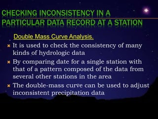 CHECKING INCONSISTENCY IN A
PARTICULAR DATA RECORD AT A STATION
Double Mass Curve Analysis.
 It is used to check the consistency of many
kinds of hydrologic data
 By comparing date for a single station with
that of a pattern composed of the data from
several other stations in the area
 The double-mass curve can be used to adjust
inconsistent precipitation data
 