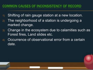COMMON CAUSES OF INCONSISTENCY OF RECORD
1) Shifting of rain gauge station at a new location.
2) The neighborhood of a station is undergoing a
marked change.
3) Change in the ecosystem due to calamities such as
Forest fires, Land slides etc.
4) Occurrence of observational error from a certain
date.
 