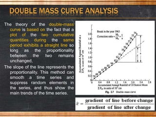 DOUBLE MASS CURVE ANALYSIS
The theory of the double-mass
curve is based on the fact that a
plot of the two cumulative
quantities during the same
period exhibits a straight line so
long as the proportionality
between the two remains
unchanged,
The slope of the line represents the
proportionality. This method can
smooth a time series and
suppress random elements in
the series, and thus show the
main trends of the time series.
 