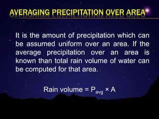 AVERAGING PRECIPITATION OVER AREA
It is the amount of precipitation which can
be assumed uniform over an area. If the
average precipitation over an area is
known than total rain volume of water can
be computed for that area.
Rain volume = Pavg × A
 