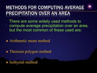 METHODS FOR COMPUTING AVERAGE
PRECIPITATION OVER AN AREA
There are some widely used methods to
compute average precipitation over an area,
but the most common of these used are:
 Arithmetic mean method
 Theissen polygon method
 Isohyetal method
 