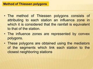 • The method of Thiessen polygons consists of
attributing to each station an influence zone in
which it is considered that the rainfall is equivalent
to that of the station.
• The influence zones are represented by convex
polygons.
• These polygons are obtained using the mediators
of the segments which link each station to the
closest neighboring stations
Method of Thiessen polygons
 