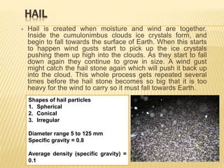 HAIL
 Hail is created when moisture and wind are together.
Inside the cumulonimbus clouds ice crystals form, and
begin to fall towards the surface of Earth. When this starts
to happen wind gusts start to pick up the ice crystals
pushing them up high into the clouds. As they start to fall
down again they continue to grow in size. A wind gust
might catch the hail stone again which will push it back up
into the cloud. This whole process gets repeated several
times before the hail stone becomes so big that it is too
heavy for the wind to carry so it must fall towards Earth.
Shapes of hail particles
1. Spherical
2. Conical
3. Irregular
Diameter range 5 to 125 mm
Specific gravity = 0.8
Average density (specific gravity) =
0.1
 