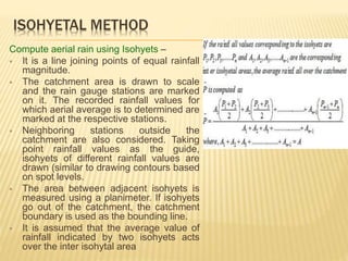 ISOHYETAL METHOD
Compute aerial rain using Isohyets –
 It is a line joining points of equal rainfall
magnitude.
 The catchment area is drawn to scale
and the rain gauge stations are marked
on it. The recorded rainfall values for
which aerial average is to determined are
marked at the respective stations.
 Neighboring stations outside the
catchment are also considered. Taking
point rainfall values as the guide,
isohyets of different rainfall values are
drawn (similar to drawing contours based
on spot levels.
 The area between adjacent isohyets is
measured using a planimeter. If isohyets
go out of the catchment, the catchment
boundary is used as the bounding line.
 It is assumed that the average value of
rainfall indicated by two isohyets acts
over the inter isohytal area
 