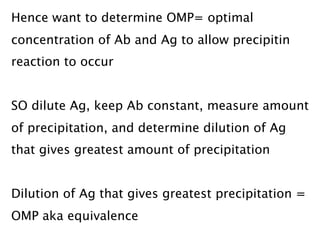 Hence want to determine OMP= optimal
concentration of Ab and Ag to allow precipitin
reaction to occur

SO dilute Ag, keep Ab constant, measure amount
of precipitation, and determine dilution of Ag
that gives greatest amount of precipitation


Dilution of Ag that gives greatest precipitation =
OMP aka equivalence
 