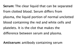 Serum: The clear liquid that can be separated
from clotted blood. Serum differs from
plasma, the liquid portion of normal unclotted
blood containing the red and white cells and
platelets. It is the clot that makes the
difference between serum and plasma.


Antiserum: antibody containing serum
 