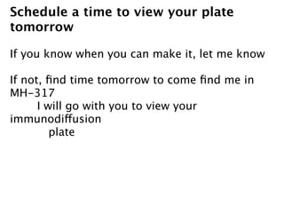 Schedule a time to view your plate
tomorrow

If you know when you can make it, let me know

If not, ﬁnd time tomorrow to come ﬁnd me in
MH-317

     I will go with you to view your
immunodiffusion
         plate
 