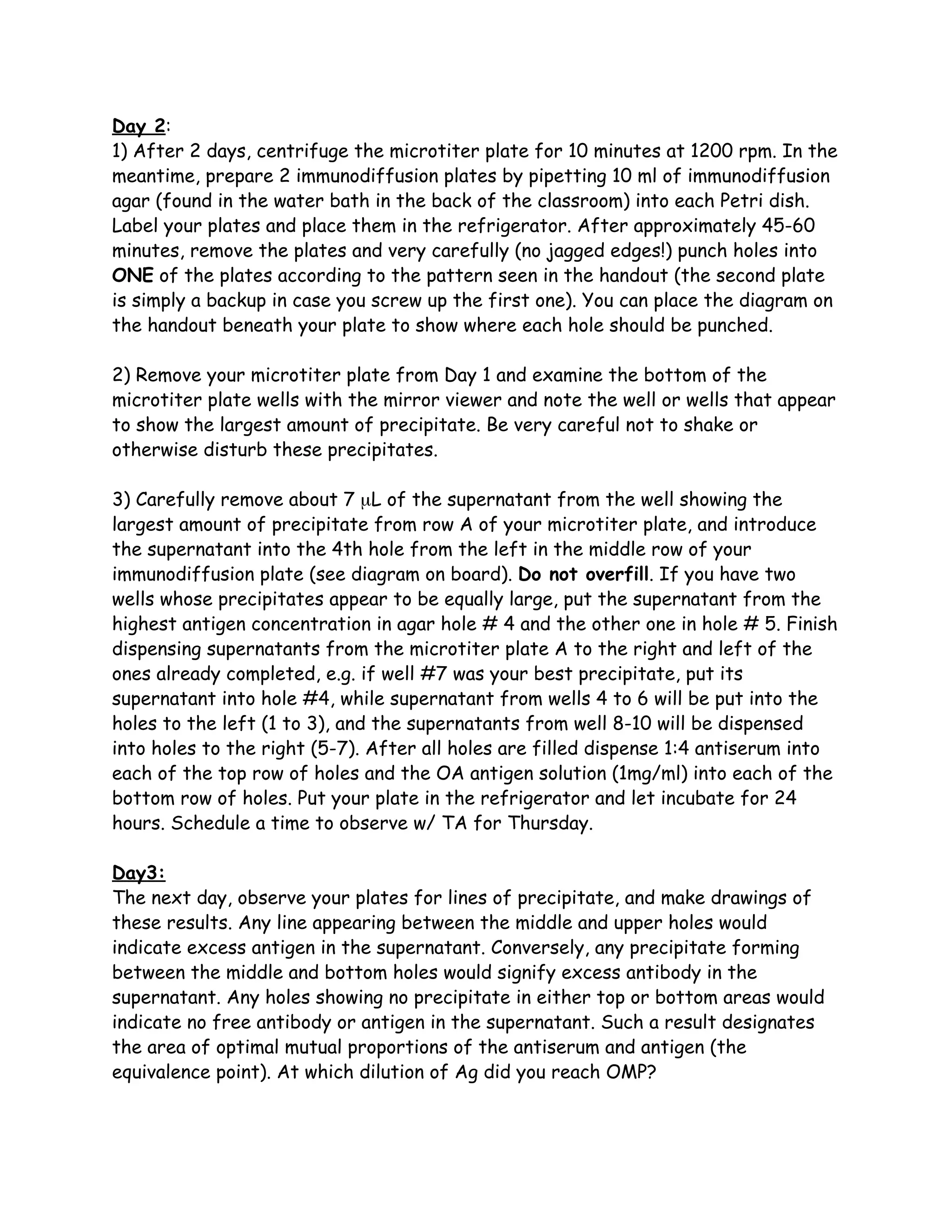 Day 2:
1) After 2 days, centrifuge the microtiter plate for 10 minutes at 1200 rpm. In the
meantime, prepare 2 immunodiffusion plates by pipetting 10 ml of immunodiffusion
agar (found in the water bath in the back of the classroom) into each Petri dish.
Label your plates and place them in the refrigerator. After approximately 45-60
minutes, remove the plates and very carefully (no jagged edges!) punch holes into
ONE of the plates according to the pattern seen in the handout (the second plate
is simply a backup in case you screw up the first one). You can place the diagram on
the handout beneath your plate to show where each hole should be punched.

2) Remove your microtiter plate from Day 1 and examine the bottom of the
microtiter plate wells with the mirror viewer and note the well or wells that appear
to show the largest amount of precipitate. Be very careful not to shake or
otherwise disturb these precipitates.

3) Carefully remove about 7 µL of the supernatant from the well showing the
largest amount of precipitate from row A of your microtiter plate, and introduce
the supernatant into the 4th hole from the left in the middle row of your
immunodiffusion plate (see diagram on board). Do not overfill. If you have two
wells whose precipitates appear to be equally large, put the supernatant from the
highest antigen concentration in agar hole # 4 and the other one in hole # 5. Finish
dispensing supernatants from the microtiter plate A to the right and left of the
ones already completed, e.g. if well #7 was your best precipitate, put its
supernatant into hole #4, while supernatant from wells 4 to 6 will be put into the
holes to the left (1 to 3), and the supernatants from well 8-10 will be dispensed
into holes to the right (5-7). After all holes are filled dispense 1:4 antiserum into
each of the top row of holes and the OA antigen solution (1mg/ml) into each of the
bottom row of holes. Put your plate in the refrigerator and let incubate for 24
hours. Schedule a time to observe w/ TA for Thursday.

Day3:
The next day, observe your plates for lines of precipitate, and make drawings of
these results. Any line appearing between the middle and upper holes would
indicate excess antigen in the supernatant. Conversely, any precipitate forming
between the middle and bottom holes would signify excess antibody in the
supernatant. Any holes showing no precipitate in either top or bottom areas would
indicate no free antibody or antigen in the supernatant. Such a result designates
the area of optimal mutual proportions of the antiserum and antigen (the
equivalence point). At which dilution of Ag did you reach OMP?
 