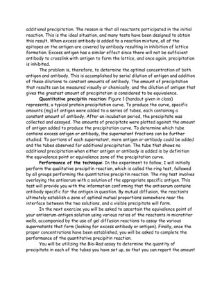 additional precipitation. The reason is that all reactants participated in the initial
reaction. This is the ideal situation, and many tests have been designed to obtain
this result. When excess antibody is added to a reaction mixture, all of the
epitopes on the antigen are covered by antibody resulting in inhibition of lattice
formation. Excess antigen has a similar effect since there will not be sufficient
antibody to crosslink with antigen to form the lattice, and once again, precipitation
is inhibited.
       The problem is, therefore, to determine the optimal concentration of both
antigen and antibody. This is accomplished by serial dilution of antigen and addition
of these dilutions to constant amounts of antibody. The amount of precipitation
that results can be measured visually or chemically, and the dilution of antigen that
gives the greatest amount of precipitation is considered to be equivalence.
       Quantitative precipitin reaction: Figure 1 (handout given in class)
represents, a typical protein precipitation curve. To produce the curve, specific
amounts (mg) of antigen were added to a series of tubes, each containing a
constant amount of antibody. After an incubation period, the precipitate was
collected and assayed. The amounts of precipitate were plotted against the amount
of antigen added to produce the precipitation curve. To determine which tube
contains excess antigen or antibody, the supernatant fractions can be further
studied. To portions of each supernatant, more antigen or antibody could be added
and the tubes observed for additional precipitation. The tube that shows no
additional precipitation when either antigen or antibody is added is by definition
the equivalence point or equivalence zone of the precipitation curve.
       Performance of the technique: In the experiment to follow, I will initially
perform the qualitative precipitin reaction, which is called the ring test, followed
by all groups performing the quantitative precipitin reaction. The ring test involves
overlaying the antiserum with a solution of the appropriate specific antigen. This
test will provide you with the information confirming that the antiserum contains
antibody specific for the antigen in question. By mutual diffusion, the reactants
ultimately establish a zone of optimal mutual proportions somewhere near the
interface between the two solutions, and a visible precipitate will form.
       In the next exercise you will be asked to ascertain the equivalence point of
your antiserum-antigen solution using various ratios of the reactants in microtiter
wells, accompanied by the use of gel diffusion reactions to assay the various
supernatants that form (looking for excess antibody or antigen). Finally, once the
proper concentrations have been established, you will be asked to complete the
performance of the quantitative precipitin reaction.
       You will be utilizing the Bio-Rad assay to determine the quantity of
precipitate in each of the tubes you have set up, so that you can report the amount
 