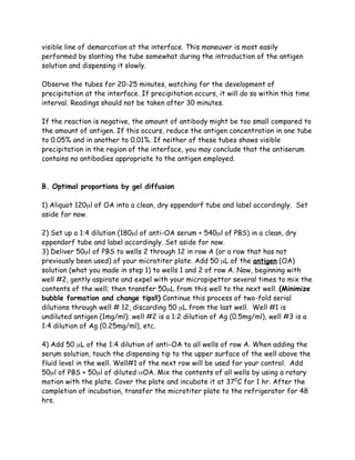 visible line of demarcation at the interface. This maneuver is most easily
performed by slanting the tube somewhat during the introduction of the antigen
solution and dispensing it slowly.

Observe the tubes for 20-25 minutes, watching for the development of
precipitation at the interface. If precipitation occurs, it will do so within this time
interval. Readings should not be taken after 30 minutes.

If the reaction is negative, the amount of antibody might be too small compared to
the amount of antigen. If this occurs, reduce the antigen concentration in one tube
to 0.05% and in another to 0.01%. If neither of these tubes shows visible
precipitation in the region of the interface, you may conclude that the antiserum
contains no antibodies appropriate to the antigen employed.



B. Optimal proportions by gel diffusion

1) Aliquot 120µl of OA into a clean, dry eppendorf tube and label accordingly. Set
aside for now.

2) Set up a 1:4 dilution (180µl of anti-OA serum + 540µl of PBS) in a clean, dry
eppendorf tube and label accordingly. Set aside for now.
3) Deliver 50µl of PBS to wells 2 through 12 in row A (or a row that has not
previously been used) of your microtiter plate. Add 50 µL of the antigen (OA)
solution (what you made in step 1) to wells 1 and 2 of row A. Now, beginning with
well #2, gently aspirate and expel with your micropipettor several times to mix the
contents of the well; then transfer 50µL from this well to the next well. (Minimize
bubble formation and change tips!!) Continue this process of two-fold serial
dilutions through well # 12, discarding 50 µL from the last well. Well #1 is
undiluted antigen (1mg/ml); well #2 is a 1:2 dilution of Ag (0.5mg/ml), well #3 is a
1:4 dilution of Ag (0.25mg/ml), etc.

4) Add 50 µL of the 1:4 dilution of anti-OA to all wells of row A. When adding the
serum solution, touch the dispensing tip to the upper surface of the well above the
fluid level in the well. Well#1 of the next row will be used for your control. Add
50µl of PBS + 50µl of diluted αOA. Mix the contents of all wells by using a rotary
motion with the plate. Cover the plate and incubate it at 370C for 1 hr. After the
completion of incubation, transfer the microtiter plate to the refrigerator for 48
hrs.
 