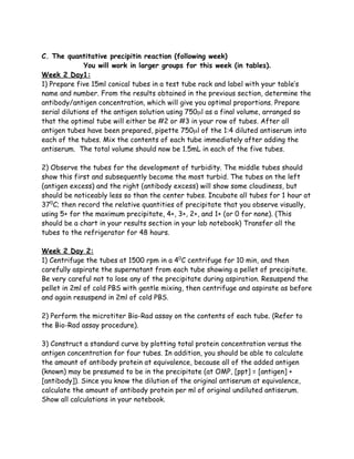 C. The quantitative precipitin reaction (following week)
              You will work in larger groups for this week (in tables).
Week 2 Day1:
1) Prepare five 15ml conical tubes in a test tube rack and label with your table’s
name and number. From the results obtained in the previous section, determine the
antibody/antigen concentration, which will give you optimal proportions. Prepare
serial dilutions of the antigen solution using 750µl as a final volume, arranged so
that the optimal tube will either be #2 or #3 in your row of tubes. After all
antigen tubes have been prepared, pipette 750µl of the 1:4 diluted antiserum into
each of the tubes. Mix the contents of each tube immediately after adding the
antiserum. The total volume should now be 1.5mL in each of the five tubes.

2) Observe the tubes for the development of turbidity. The middle tubes should
show this first and subsequently become the most turbid. The tubes on the left
(antigen excess) and the right (antibody excess) will show some cloudiness, but
should be noticeably less so than the center tubes. Incubate all tubes for 1 hour at
370C; then record the relative quantities of precipitate that you observe visually,
using 5+ for the maximum precipitate, 4+, 3+, 2+, and 1+ (or 0 for none). (This
should be a chart in your results section in your lab notebook) Transfer all the
tubes to the refrigerator for 48 hours.

Week 2 Day 2:
1) Centrifuge the tubes at 1500 rpm in a 40C centrifuge for 10 min, and then
carefully aspirate the supernatant from each tube showing a pellet of precipitate.
Be very careful not to lose any of the precipitate during aspiration. Resuspend the
pellet in 2ml of cold PBS with gentle mixing, then centrifuge and aspirate as before
and again resuspend in 2ml of cold PBS.

2) Perform the microtiter Bio-Rad assay on the contents of each tube. (Refer to
the Bio-Rad assay procedure).

3) Construct a standard curve by plotting total protein concentration versus the
antigen concentration for four tubes. In addition, you should be able to calculate
the amount of antibody protein at equivalence, because all of the added antigen
(known) may be presumed to be in the precipitate (at OMP, [ppt] = [antigen] +
[antibody]). Since you know the dilution of the original antiserum at equivalence,
calculate the amount of antibody protein per ml of original undiluted antiserum.
Show all calculations in your notebook.
 