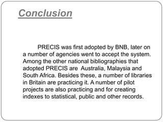 Conclusion

PRECIS was first adopted by BNB, later on
a number of agencies went to accept the system.
Among the other national bibliographies that
adopted PRECIS are Australia, Malaysia and
South Africa. Besides these, a number of libraries
in Britain are practicing it. A number of pilot
projects are also practicing and for creating
indexes to statistical, public and other records.

 