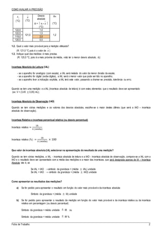 _____________________________________________________________________________________
Ficha de Trabalho 2
COMO AVALIAR A PRECISÃO
ix
(°C)
x
(°C)
Desvio
absoluto
di =  xi - x 
(°C)
dm
(°C)
122,0
121,0
1,0
1,2
122,5 1,5
119,0 2,0
120,5 0,5
1.2. Qual o valor mais provável para a medição efetuada?
(R: 121,0 °C pois é o valor de x )
1.3. Indique qual das medidas é mais precisa.
(R: 120,5 °C, pois é a mais próxima da média, visto ter o menor desvio absoluto, di)
Incerteza Absoluta de Leitura (IAL)
- se o aparelho for analógico (com escala), a IAL será metade do valor da menor divisão da escala;
- se a aparelho for digital (exibe dígitos), a IAL será o menor valor que pode ser lido no aparelho;
- se o aparelho tiver a indicação explícita, a IAL terá este valor, passando a chamar-se precisão, tolerância ou erro;
Quando se tem uma medição e a IAL (incerteza absoluta de leitura) é com estes elementos que o resultado deve ser apresentado
(ex: V = (3,45  0,05) mL);
Incerteza Absoluta de Observação (IAO)
Quando se tem várias medições e os valores dos desvios absolutos, escolhe-se o maior destes últimos (que será a IAO – incerteza
absoluta de observação).
Incerteza Relativa e incerteza percentual relativa (ou desvio percentual)
Incerteza relativa =
IA
x̅ (média)
Incerteza relativa (%) =
IA
x̅ (média)
× 100
Que valor de incerteza absoluta (IA), selecionar na apresentação do resultado de uma medição?
Quando se tem várias medições, a IAL - incerteza absoluta de leitura e a IAO - incerteza absoluta de observação, compara-se a IAL com a
IAO e o resultado deve ser apresentado com a média das medições e a maior das incertezas, que será designada apenas de IA – Incerteza
Absoluta isto é, se
Se IAL > IAO →símbolo da grandeza = (média  IAL) unidade
Se IAL < IAO → símbolo da grandeza = (média  IAO) unidade
Como apresentar os resultados das medições?
a) Se for pedido para apresentar o resultado em função do valor mais provável e da incerteza absoluta:
Símbolo da grandeza = (média  IA) unidade
b) Se for pedido para apresentar o resultado da medição em função do valor mais provável e da incerteza relativa ou da incerteza
relativa em percentagem (ou desvio percentual):
Símbolo da grandeza = média unidade  IR ou
Símbolo da grandeza = média unidade  IR %
 