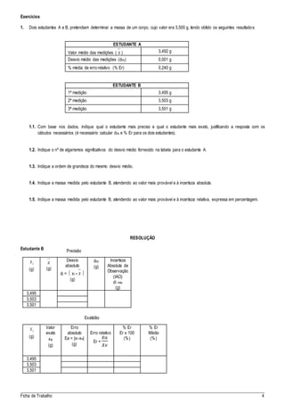 _____________________________________________________________________________________
Ficha de Trabalho 4
Exercícios
1. Dois estudantes A e B, pretendiam determinar a massa de um corpo, cujo valor era 3,500 g, tendo obtido os seguintes resultados:
ESTUDANTE A
Valor médio das medições ( x ) 3,492 g
Desvio médio das medições (dm) 0,001 g
% média de erro relativo (% Er) 0,240 g
ESTUDANTE B
1ª medição 3,495 g
2ª medição 3,503 g
3ª medição 3,501 g
1.1. Com base nos dados, indique qual o estudante mais preciso e qual o estudante mais exato, justificando a resposta com os
cálculos necessários (é necessário calcular dm e % Er para os dois estudantes).
1.2. Indique o nº de algarismos significativos do desvio médio fornecido na tabela para o estudante A.
1.3. Indique a ordem de grandeza do mesmo desvio médio.
1.4. Indique a massa medida pelo estudante B, atendendo ao valor mais provável e à incerteza absoluta.
1.5. Indique a massa medida pelo estudante B, atendendo ao valor mais provável e à incerteza relativa, expressa em percentagem.
RESOLUÇÃO
Estudante B
ix
(g)
x
(g)
Desvio
absoluto
di =  xi - x 
(g)
dm
(g)
Incerteza
Absoluta de
Observação
(IAO)
di máx
(g)
3,495
3,503
3,501
ix
(g)
Valor
exato
xe
(g)
Erro
absoluto
Ea = |xi-xe|
(g)
Erro relativo
Er =
𝐸𝑎
𝑋𝑒
% Er
Er x 100
(%)
% Er
Médio
(%)
3,495
3,503
3,501
Precisão
Exatidão
 