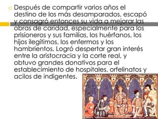 

Después de compartir varios años el
destino de los más desamparados, escapó
y consagró entonces su vida a mejorar las
obras de caridad, especialmente para los
prisioneros y sus familias, los huérfanos, los
hijos ilegítimos, los enfermos y los
hambrientos. Logró despertar gran interés
entre la aristocracia y la corte real, y
obtuvo grandes donativos para el
establecimiento de hospitales, orfelinatos y
acilos de indigentes.

 