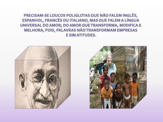 PRECISAM-SE LOUCOS POLIGLOTAS QUE NÃO FALEM INGLÊS, ESPANHOL, FRANCÊS OU ITALIANO, MAS QUE FALEM A LÍNGUA UNIVERSAL DO AMOR; DO AMOR QUE TRANSFORMA, MODIFICA E MELHORA, POIS, PALAVRAS NÃO TRANSFORMAM EMPRESAS E SIM ATITUDES. 