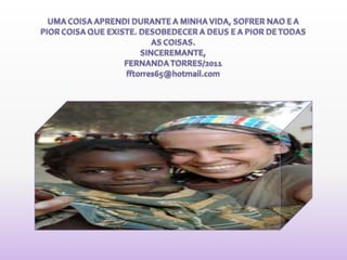 UMA COISA APRENDI DURANTE A MINHA VIDA, SOFRER NAO E A PIOR COISA QUE EXISTE. DESOBEDECER A DEUS E A PIOR DE TODAS AS COISAS.SINCEREMANTE,FERNANDA TORRES/2011fftorres65@hotmail.com