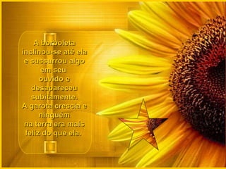 A borboleta inclinou-se até ela e sussurrou algo em seu  ouvido e desapareceu subitamente. A garota crescia e ninguém na terra era mais feliz do que ela.  