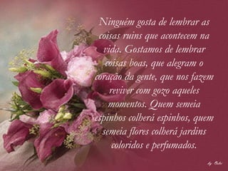 Ninguém gosta de lembrar as coisas ruins que acontecem na vida. Gostamos de lembrar coisas boas, que alegram o coração da gente, que nos fazem reviver com gozo aqueles momentos. Quem semeia espinhos colherá espinhos, quem semeia flores colherá jardins coloridos e perfumados. 