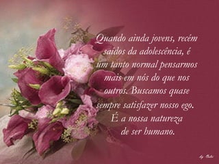 Quando ainda jovens, recém  saídos da adolescência, é  um tanto normal pensarmos  mais em nós do que nos  outros. Buscamos quase  sempre satisfazer nosso ego .    É a nossa natureza  de ser humano. 