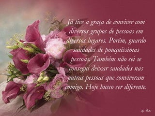 Já tive a graça de conviver com diversos grupos de pessoas em diversos lugares. Porém, guardo saudades de pouquíssimas pessoas. Também não sei se consegui deixar saudades nas outras pessoas que conviveram comigo. Hoje busco ser diferente. 