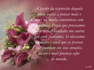 A partir da expressão daquele  jovem passei a pensar mais e  mais na minha convivência com  as pessoas. Penso que precisamos saber deixar saudades nos outros  por onde passamos. Se deixamos saudades é sinal que as pessoas  nos guardam em seus corações,  maior e mais precioso cofre  do mundo.  