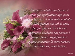 Deixar saudades nas pessoas é sinal que significamos algo para estas pessoas. A mãe sente saudades do filho quando este sai de casa, porque ama ele. Se nós não deixamos saudades nas pessoas é porque fomos insignificantes e apenas estávamos lá como numero  e não como ser, como pessoa.  