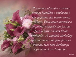 Precisamos aprender a sermos pessoas humildes e servidoras e não fazermos dos outros nossos servidores. Precisamos aprender a conquistar o coração das pessoas, pois lá nossos nomes ficam eternizados. A saudade simboliza que não somos um peso para as pessoas, mas uma lembrança agradável de ser lembrada.  