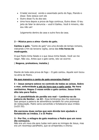 Criada( escrava) vendo-o assentado perto do fogo, fitando-o
disse: Este estava com ele
Outro disse:Tu és dos tais
Uma hora depois a prova de fogo continua, Outro disse: O teu
jeito de falar te denuncia – você é Galileu. Você é mineiro, não
sou não uai!
Julgamento dentro da casa e outro fora da casa.
2 – Música para a alma -Canto do galo.
Cantou o galo. "Canto do galo" era uma divisão de tempo romano,
indicando o fim da terceira vigília, cerca das três horas da
madrugada.
O que Pedro tinha falado e o que Jesus tinha falado. Você vai me
negar. Não vou. Antes que o gale cante, isto vai ocorrer.
( Negava, protestava, insistia.)
Diante de toda esta prova de fogo – O galo cantou. Aquele som tocou
na alma de Pedro.
De que maneira o canto do galo encorajou Pedro?
I – Jesus sempre esteve no controle de todas as coisas. Sobre
o mar, enfermidade e até da hora que o galo canta. Na hora
certíssima. Negou 3 vezes então o galo cantou. Jesus tinha
dito isto para Pedro.
2 – A possibilidade do perdão era real – Lembrou-se da
palavra do Senhor . vs 22 - Essa lembrança deu-lhe esperança.
Isso porque a palavra de advertência também foi uma promessa
de restauração. Pedro seria convertido e fortaleceria seus irmãos
(Lc22:32).
Ele escreveu duas cartas que sem dúvida tem ajudado e
fortalecido os irmãos. I e II Pedro
3 - Por fim, o milagre do galo mostrou a Pedro que um novo
dia começava.
Não era um novo dia para Judas nem para os inimigos de Jesus, mas
era um recomeço paraPedro, que se arrependeu e chorou
 