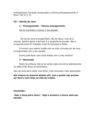 amargamente."Coração compungido e contrito,nãoodesprezarás, ó
Deus" (SI 51:1 7).
III – Saindo de cena.
1 – Envergonhado – Chorou amargamente.
Ele foi o primeiro a chorar o seu pecado.
Ele sai de cena envergonhado, não de Jesus, mas de si
mesmo. Sentira agora a derrota, e a vergonha do pecado. Mas o
arrependimento foi imediato e isto foi favorável a Pedro.
O homem que estava iludido com as suas virturdes,sai de cena
envergonhado com o seu pecado
Como pude fazer uma coisa destas com o meu mestre?
2 – Renovado
Pedro foi embora, não se se sentiu digno de entrar abertamente
no salão onde Jesus se encontrava.
Saiu de cena para voltar mais forte, mais renovado, mais abençoado.
Até mesmo os maiores podem cair, mas a queda não precisa
ser final e nem fatal na vida do cristão.
Conclusão–
Usar o lenço para choro – Seja o primeiro a chorar pelo seu
pecado.
 