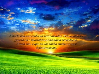 A morte não nos rouba os seres amados. Pelo contrário,
guarda-os e imortaliza-os na nossa recordação.
A vida sim, é que no-los rouba muitas vezes e
definitivamente.
 