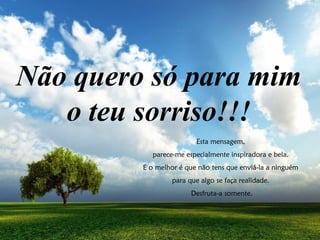 Esta mensagem,
parece-me especialmente inspiradora e bela.
E o melhor é que não tens que enviá-la a ninguém
para que algo se faça realidade.
Desfruta-a somente.
Não quero só para mim
o teu sorriso!!!
 