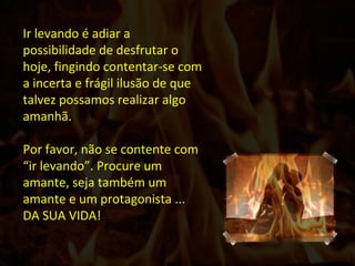 Ir levando é adiar a possibilidade de desfrutar o hoje, fingindo contentar-se com a incerta e frágil ilusão de que talvez possamos realizar algo amanhã. Por favor, não se contente com “ir levando”. Procure um amante, seja também um amante e um protagonista ... DA SUA VIDA!  