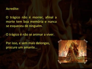 Acredite : O trágico não é morrer, afinal a morte tem boa memória e nunca se esqueceu de ninguém.   O trágico é não se animar a viver. Por isso, e sem mais delongas, procure um amante... 
