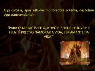 A psicologia, após estudar muito sobre o tema, descobriu algo transcendental: "PARA ESTAR SATISFEITO, ATIVO E  SENTIR-SE JOVEM E FELIZ, É PRECISO NAMORAR A VIDA, SER AMANTE DA VIDA." 