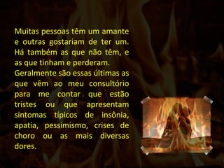 Muitas pessoas têm um amante e outras gostariam de ter um. Há também as que não têm, e as que tinham e perderam.  Geralmente são essas últimas as que vêm ao meu consultório para me contar que estão tristes ou que apresentam sintomas típicos de insônia, apatia, pessimismo, crises de choro ou as mais diversas dores.  
