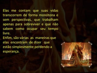 Elas me contam que suas vidas transcorrem de forma monótona e sem perspectivas, que trabalham apenas para sobreviver e que não sabem como ocupar seu tempo livre. Enfim, são várias  as  maneiras que elas  encontram  de dizer  que estão simplesmente perdendo a esperança.  