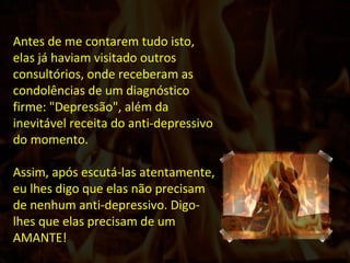 Antes de me contarem tudo isto, elas já haviam visitado outros consultórios, onde receberam as condolências de um diagnóstico firme: "Depressão", além da inevitável receita do anti-depressivo do momento. Assim, após escutá-las atentamente, eu lhes digo que elas não precisam de nenhum anti-depressivo. Digo-lhes que elas precisam de um AMANTE!  