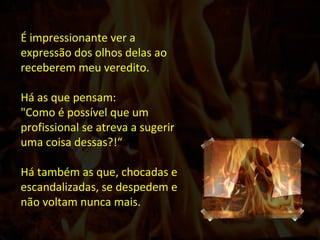 É impressionante ver a expressão dos olhos delas ao receberem meu veredito. Há as que pensam: "Como é possível que um profissional se atreva a sugerir uma coisa dessas?!“ Há também as que, chocadas e escandalizadas, se despedem e não voltam nunca mais.  