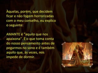 Àquelas, porém, que decidem ficar e não fogem horrorizadas com o meu conselho, eu explico o seguinte: AMANTE é "aquilo que nos apaixona". É o que toma conta do nosso pensamento antes de pegarmos no sono e é também aquilo que, às vezes, nos impede de dormir.  