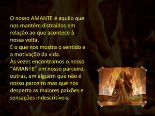 O nosso AMANTE é aquilo que nos mantém distraídos em relação ao que acontece à nossa volta. É o que nos mostra o sentido e a motivação da vida. Às vezes encontramos o nosso “AMANTE” em nosso parceiro, outras, em alguém que não é nosso parceiro mas que nos desperta as maiores paixões e sensações indescritíveis.  