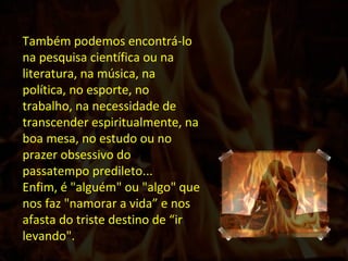 Também podemos encontrá-lo na pesquisa científica ou na literatura, na música, na política, no esporte, no trabalho, na necessidade de transcender espiritualmente, na boa mesa, no estudo ou no prazer obsessivo do passatempo predileto...  Enfim, é "alguém" ou "algo" que nos faz "namorar a vida” e nos afasta do triste destino de “ir levando".  